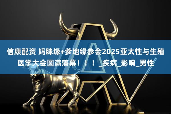 信康配资 妈眯缘+爹地缘参会2025亚太性与生殖医学大会圆满落幕！！！_疾病_影响_男性