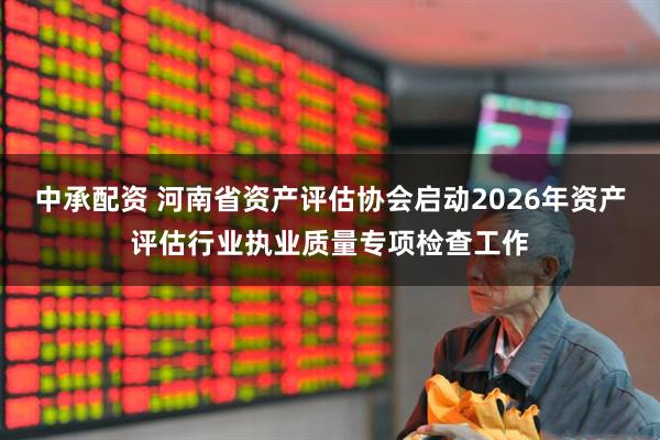 中承配资 河南省资产评估协会启动2026年资产评估行业执业质量专项检查工作