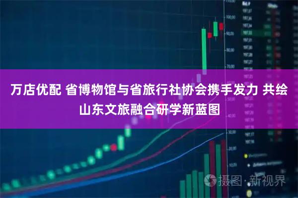 万店优配 省博物馆与省旅行社协会携手发力 共绘山东文旅融合研学新蓝图