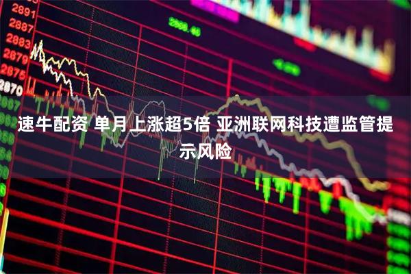 速牛配资 单月上涨超5倍 亚洲联网科技遭监管提示风险