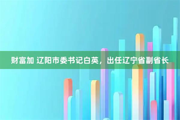 财富加 辽阳市委书记白英，出任辽宁省副省长