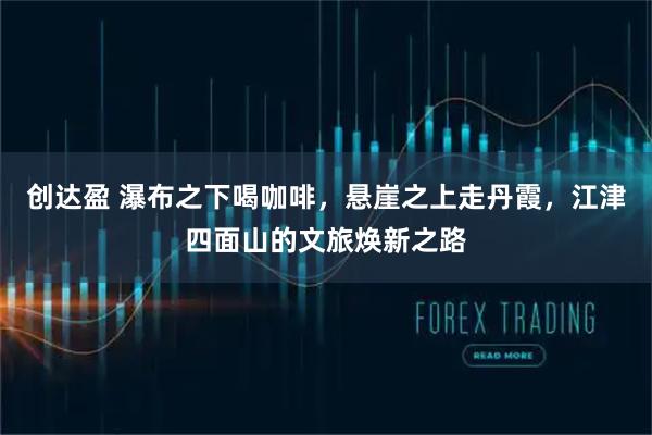 创达盈 瀑布之下喝咖啡，悬崖之上走丹霞，江津四面山的文旅焕新之路