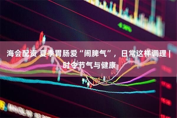 海会配资 夏季胃肠爱“闹脾气”，日常这样调理 | 时令节气与健康